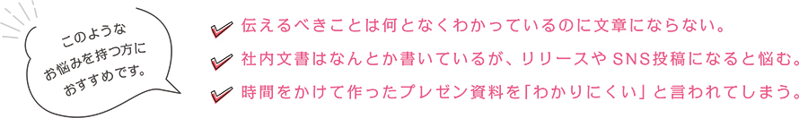 以下のようなお悩みを持つ方におすすめです。
・伝えるべきことは何となくわかっているのに文章にならない。

・社内文書はなんとか書いているが、リリースやSNS投稿になると悩む。
・時間をかけて作ったプレゼン資料を「わかりにくい」と言われてしまう。